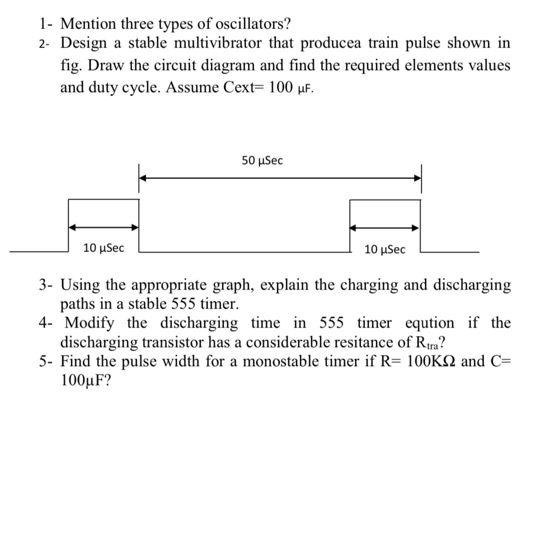 1- Mention three types of oscillators?
2- Design a stable multivibrator that producea train pulse shown in
fig. Draw the circuit diagram and find the required elements values
and duty cycle. Assume Cext= 100 µF.
50 μSec
10 μSec
10 μSec
3- Using the appropriate graph, explain the charging and discharging
paths in a stable 555 timer.
4- Modify the discharging time in 555 timer eqution if the
discharging transistor has a considerable resitance of Rira?
5- Find the pulse width for a monostable timer if R= 100KQ and C=
100µF?
