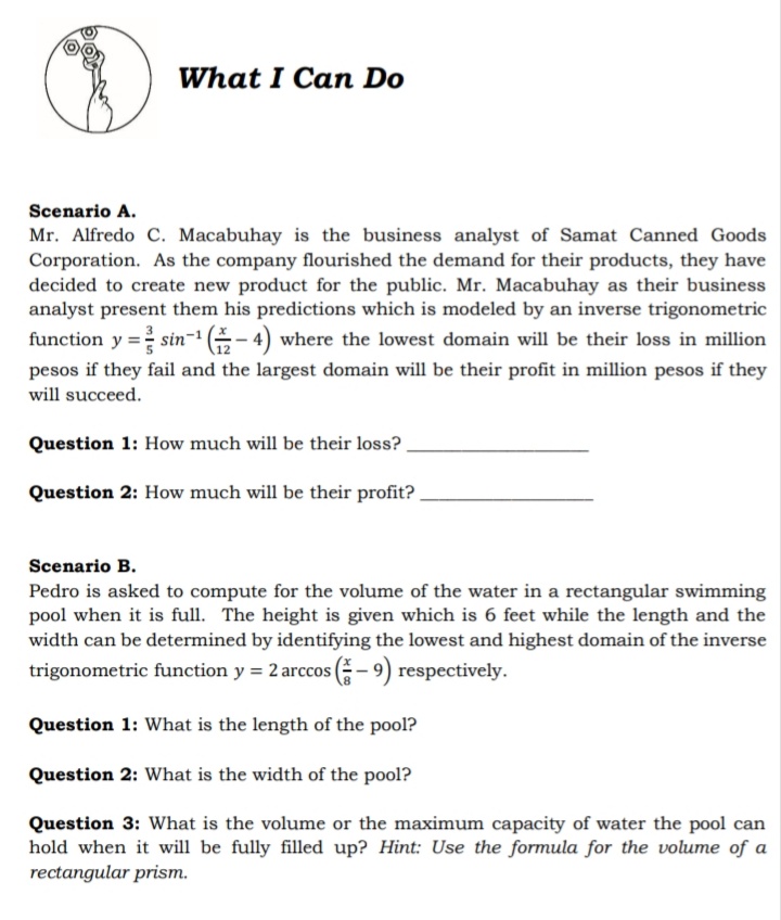 What I Can Do
Scenario A.
Mr. Alfredo C. Macabuhay is the business analyst of Samat Canned Goods
Corporation. As the company flourished the demand for their products, they have
decided to create new product for the public. Mr. Macabuhay as their business
analyst present them his predictions which is modeled by an inverse trigonometric
function y = sin- (- 4) where the lowest domain will be their loss in million
pesos if they fail and the largest domain will be their profit in million pesos if they
will succeed.
Question 1: How much will be their loss?
Question 2: How much will be their profit? .
Scenario B.
Pedro is asked to compute for the volume of the water in a rectangular swimming
pool when it is full. The height is given which is 6 feet while the length and the
width can be determined by identifying the lowest and highest domain of the inverse
trigonometric function y = 2 arccos (- 9) respectively.
Question 1: What is the length of the pool?
Question 2: What is the width of the pool?
Question 3: What is the volume or the maximum capacity of water the pool can
hold when it will be fully filled up? Hint: Use the formula for the volume of a
rectangular prism.
