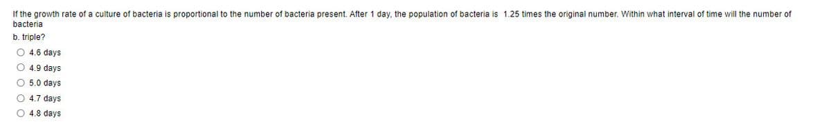 If the growth rate of a culture of bacteria is proportional to the number of bacteria present. After 1 day, the population of bacteria is 1.25 times the original number. Within what interval of time will the number of
bacteria
b. triple?
O 4.6 days
O 4.9 days
O 5.0 days
O 4.7 days
O 4.8 days
