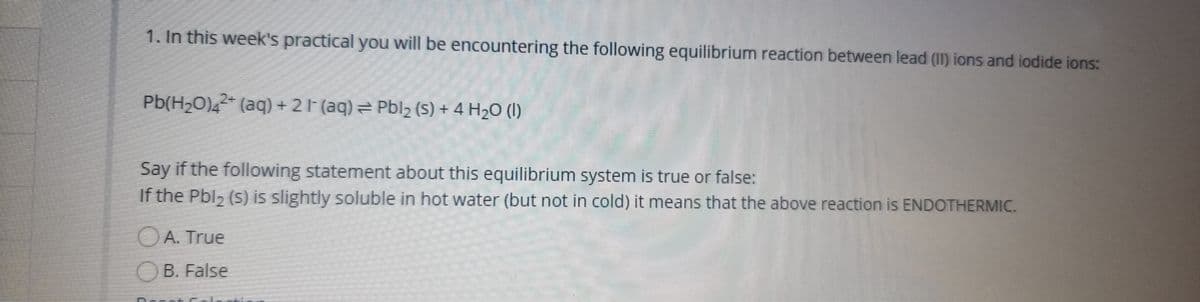 1. In this week's practical you will be encountering the following equilibrium reaction between lead (I1) ions and iodide ions:
Pb(H2O),2* (aq) + 21 (aq) = Pblz (S) + 4 H2O (I)
Say if the following statement about this equilibrium system is true or false:
If the Pbl2 (s) is slightly soluble in hot water (but not in cold) it means that the above reaction is ENDOTHERMIC.
OA. True
OB. False
