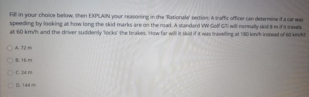 Fill in your choice below, then EXPLAIN your reasoning in the 'Rationale' section: A traffic officer can determine if a car was
speeding by looking at how long the skid marks are on the road. A standard VW Golf GTi will normally skid 8 m if it travels
at 60 km/h and the driver suddenly 'locks' the brakes. How far will it skid if it was travelling at 180 km/h instead of 60 km/h?
O A. 72 m
OB. 16 m
O C. 24 m
O D. 144 m
