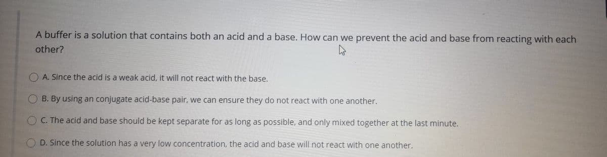 A buffer is a solution that contains both an acid and a base. How can we prevent the acid and base from reacting with each
other?
O A. Since the acid is a weak acid, it will not react with the base.
O B. By using an conjugate acid-base pair, we can ensure they do not react with one another.
O C. The acid and base should be kept separate for as long as possible, and only mixed together at the last minute.
O D. Since the solution has a very low concentration, the acid and base will not react with one another.
