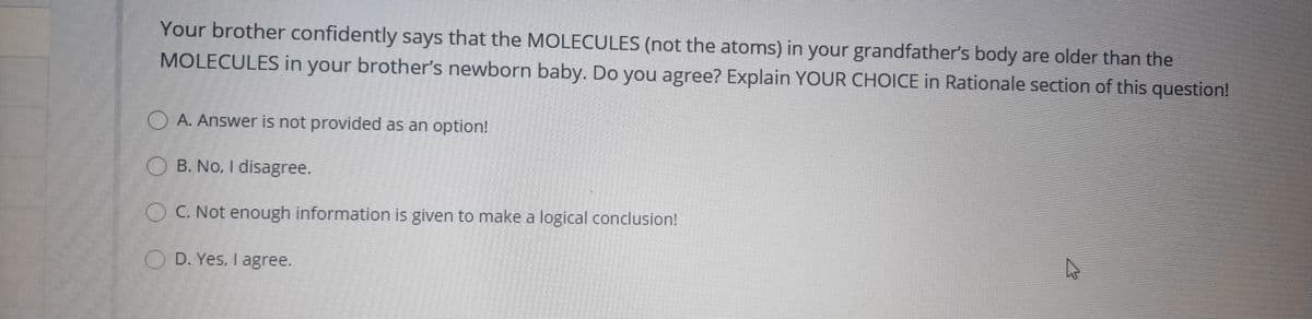 Your brother confidently says that the MOLECULES (not the atoms) in your grandfather's body are older than the
MOLECULES in your brother's newborn baby. Do you agree? Explain YOUR CHOICE in Rationale section of this question!
O A. Answer is not provided as an option!
O B. No, I disagree.
OC. Not enough information is given to make a logical conclusion!
O D. Yes, I agree.
