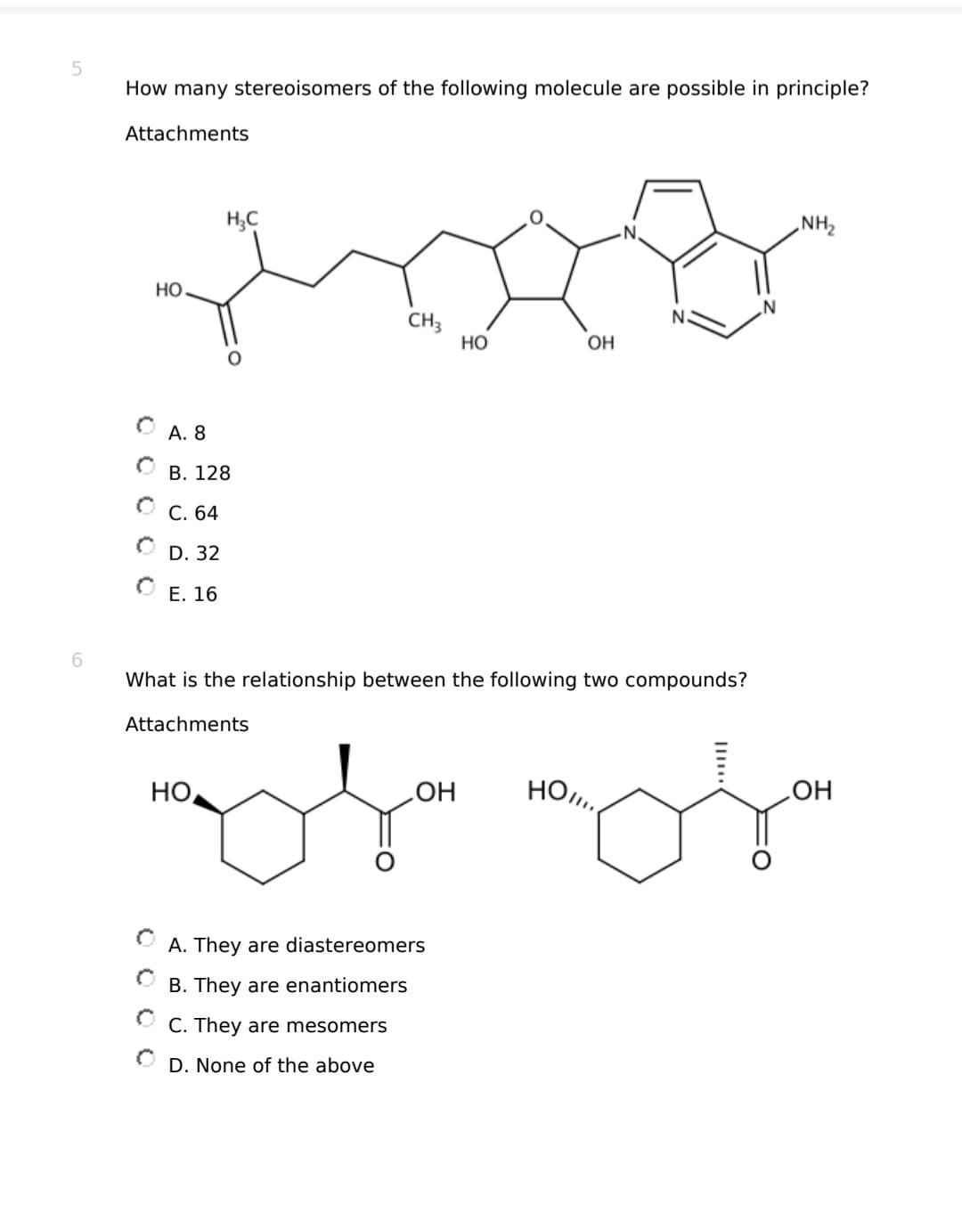 5
6
How many stereoisomers of the following molecule are possible in principle?
Attachments
HO
H₂C
A. 8
B. 128
C. 64
D. 32
E. 16
CH3
HO
What is the relationship between the following two compounds?
Attachments
HO
OH
OH
moja moja
A. They are diastereomers
B. They are enantiomers
ⒸC. They are mesomers
D. None of the above
NH₂
OH