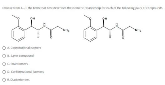 Choose from A - E the term that best describes the isomeric relationship for each of the following pairs of compounds.
OH
or
O A Constitutional isomers
O B. Same compound
OC. Enantiomers
O D. Conformational isomers
E. Diasteriomers
NH₂
OH
"NH₂