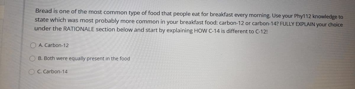 Bread is one of the most common type of food that people eat for breakfast every morning. Use your Phy112 knowledge to
state which was most probably more common in your breakfast food: carbon-12 or carbon-14? FULLY EXPLAIN your choice
under the RATIONALE section below and start by explaining HOW C-14 is different to C-12!
O A. Carbon-12
O B. Both were equally present in the food
OC. Carbon-14
