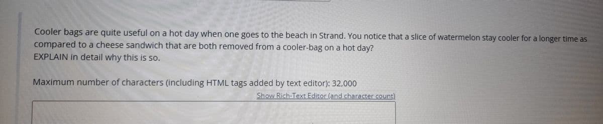 Cooler bags are quite useful on a hot day when one goes to the beach in Strand. You notice that a slice of watermelon stay cooler for a longer time as
compared to a cheese sandwich that are both removed from a cooler-bag on a hot day?
EXPLAIN in detail why this is so.
Maximum number of characters (including HTML tags added by text editor): 32,000
Show Rich-Text Editor (and character count)
