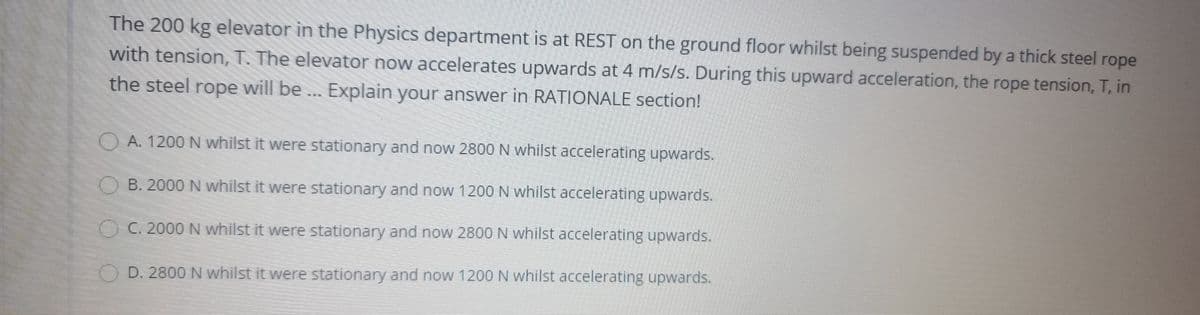 The 200 kg elevator in the Physics department is at REST on the ground floor whilst being suspended by a thick steel rope
with tension,T. The elevator now accelerates upwards at 4 m/s/s. During this upward acceleration, the rope tension, T, in
the steel rope will be . Explain your answer in RATIONALE section!
OA. 1200 N whilst it were stationary and now 2800N whilst accelerating upwards.
B. 2000 N whilst it were stationary and now 1200 N whilst accelerating upwards.
OC. 2000 N whilst it were stationary and now 2800N whilst accelerating upwards.
D. 2800 N whilst it were stationary and now 1200 N whilst accelerating upwards.
