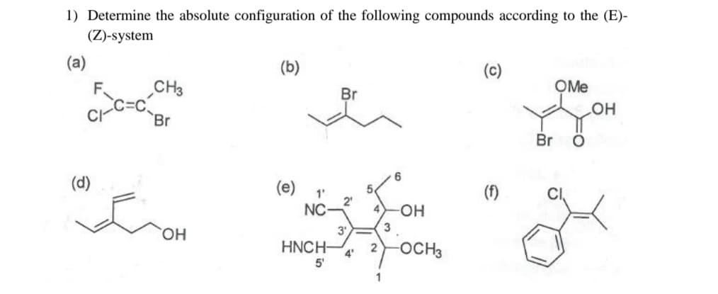 1) Determine the absolute configuration of the following compounds according to the (E)-
(Z)-system
(a)
CI
(d)
CH3
Br
OH
(b)
(e) 1'
NC
HNCH-
5
Br
2₁
3'
4'
2
1
3
6
-OH
-OCH 3
(c)
(f)
Br
OMe
OH