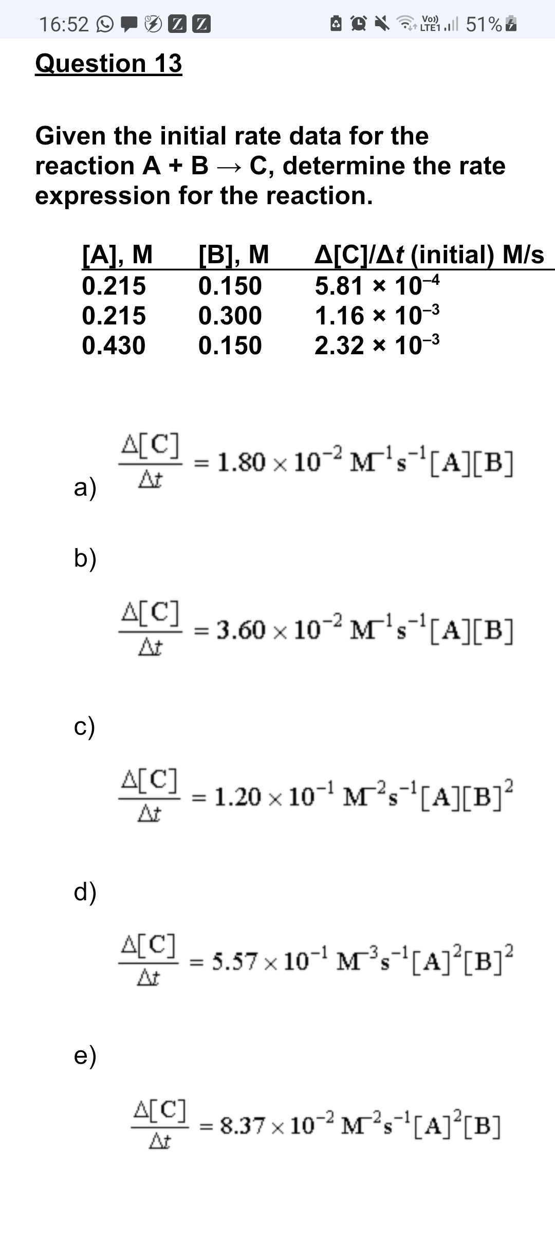 16:52 O
Vo)
† LTE1
M21 l 51% E
Question 13
Given the initial rate data for the
reaction A + B → C, determine the rate
expression for the reaction.
[A], M
0.215
[В], М
0.150
A[C]/At (initial) M/s
5.81 x 10-4
1.16 x 10-3
2.32 x 10-3
0.215
0.300
0.430
0.150
A[C]
At
1.80 x 10-2 M's-1[A][B]
%3D
a)
b)
A[C]
= 3.60 x 10-2 M's[A][B]
At
c)
A[C]
= 1.20 × 10-' M²s-[A][B]?
At
d)
A[C]
= 5.57 x 10- Ms-1[A]°[B]²
At
e)
A[C]
= 8.37 x 10-2 M's'[A]°[B]
At
