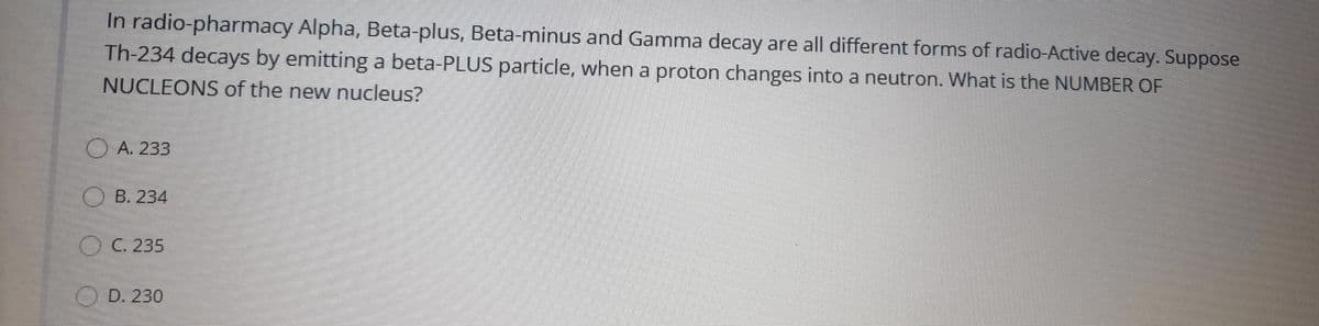 In radio-pharmacy Alpha, Beta-plus, Beta-minus and Gamma decay are all different forms of radio-Active decay. Suppose
Th-234 decays by emitting a beta-PLUS particle, when a proton changes into a neutron. What is the NUMBER OF
NUCLEONS of the new nucleus?
OA. 233
O B. 234
()C. 235
D. 230
