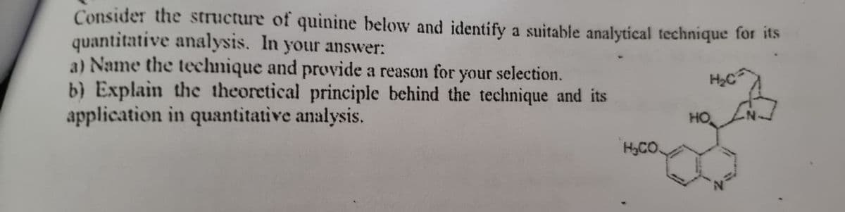 Consider the structure of quinine below and identify a suitable analytical technique for its
quantitative analysis. In your answer:
a) Name the technique and provide a reason for your selection.
H₂C
b) Explain the theoretical principle behind the technique and its
application in quantitative analysis.
H₂CO
HO
N