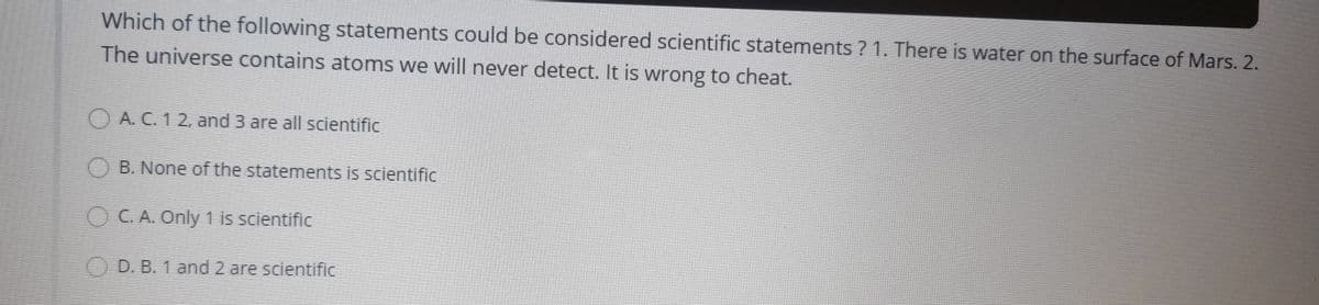 Which of the following statements could be considered scientific statements ? 1. There is water on the surface of Mars. 2.
The universe contains atoms we will never detect. It is wrong to cheat.
O A. C. 1 2, and 3 are all scientific
B. None of the statements is scientific
OC.A. Only 1 is scientific
() D. B. 1 and 2 are scientific
