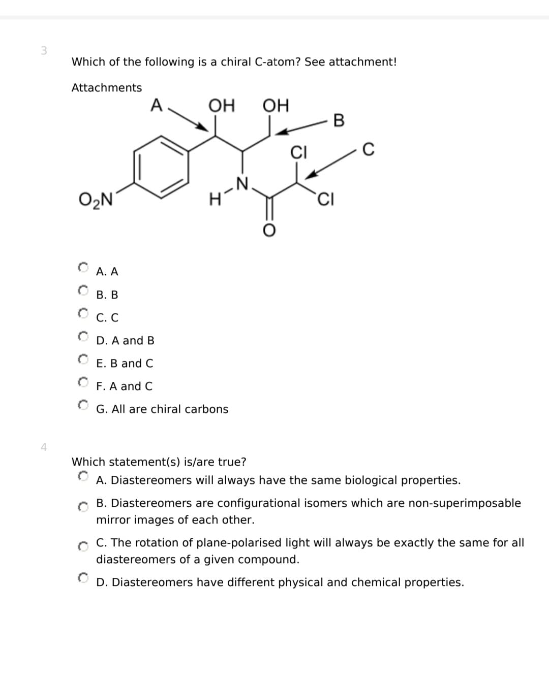 3
Which of the following is a chiral C-atom? See attachment!
Attachments
O2₂N
A. A
B. B
OC.C
A
OH OH
D. A and B
E. B and C
F. A and C
G. All are chiral carbons
CI
B
CI
C
Which statement(s) is/are true?
A. Diastereomers will always have the same biological properties.
0
B. Diastereomers are configurational isomers which are non-superimposable
mirror images of each other.
C. The rotation of plane-polarised light will always be exactly the same for all
diastereomers of a given compound.
D. Diastereomers have different physical and chemical properties.