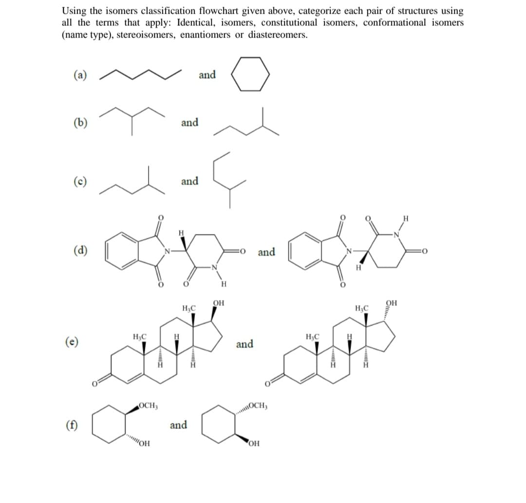 Using the isomers classification flowchart given above, categorize each pair of structures using
all the terms that apply: Identical, isomers, constitutional isomers, conformational isomers
(name type), stereoisomers, enantiomers or diastereomers.
(a)
(b)
O
(d)
C
-off-as
and
H
(f)
and
and
and
H
OH
H₂C
H₂C
H₂C
H₂C
H
its - outs
and
WOCH,
OCH,
X-X
and
OH
OH