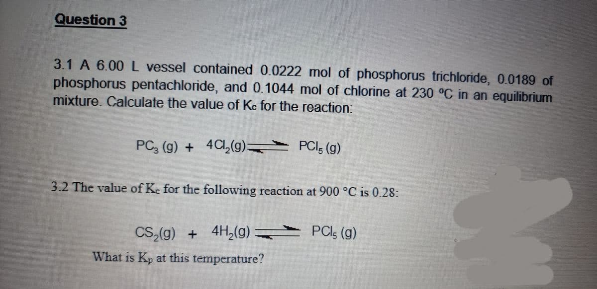 Question 3
3.1 A 6.00 l vessel contained 0.0222 mol of phosphorus trichloride, 0.0189 of
phosphorus pentachloride, and 0.1044 mol of chlorine at 230 °C in an equilibrium
mixture, Calculate the value of Kc for the reaction:
PC, (g) + 4CI,(g):
PCI, (g)
3.2 The value of Ke for the following reaction at 900 °C is 0.28:
CS,(g) + 4H,(g)
PCI, (g)
What is K, at this temperature?
19
