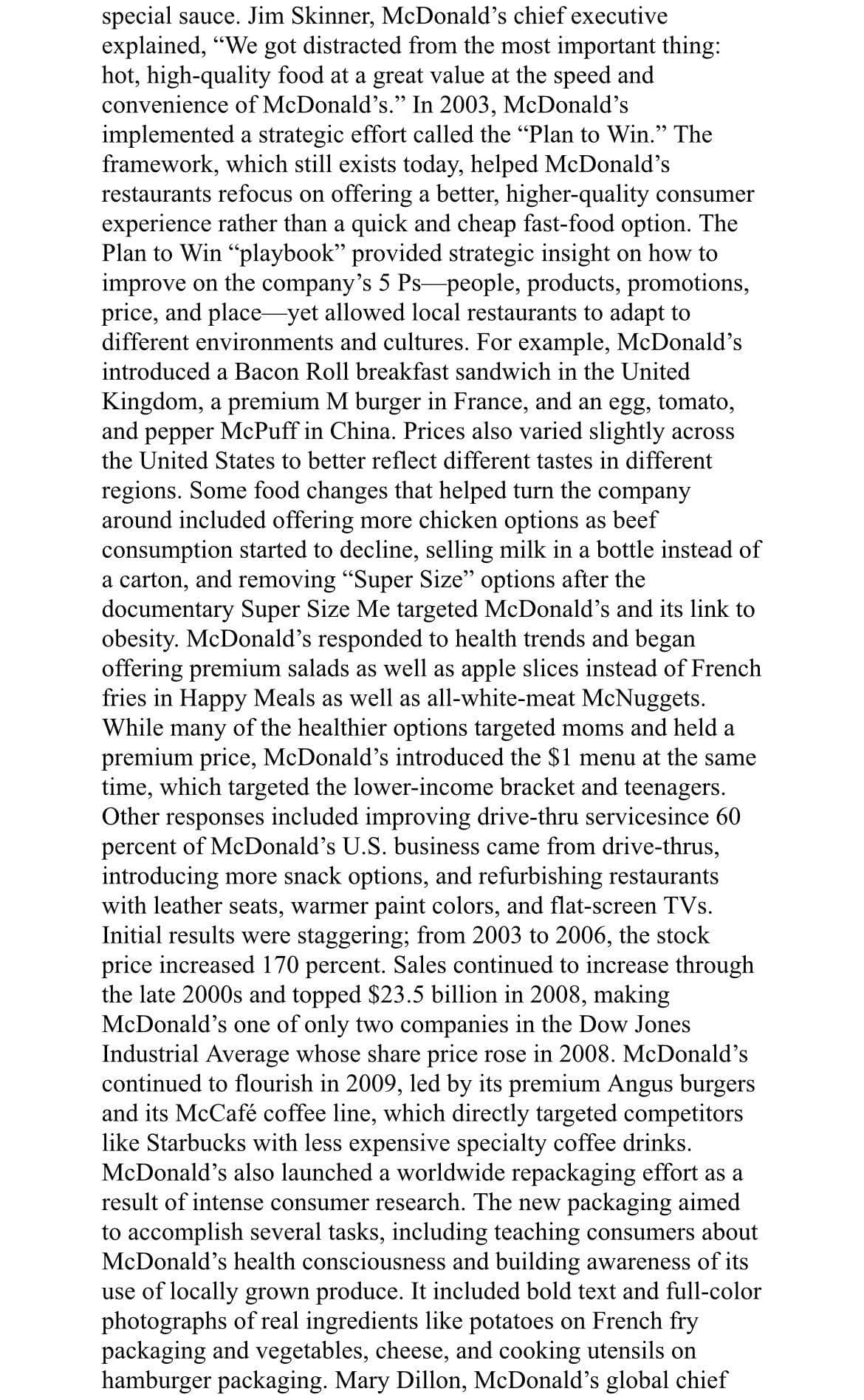 special sauce. Jim Skinner, McDonald's chief executive
explained, "We got distracted from the most important thing:
hot, high-quality food at a great value at the speed and
convenience of McDonald's." In 2003, McDonald's
implemented a strategic effort called the "Plan to Win." The
framework, which still exists today, helped McDonald's
restaurants refocus on offering a better, higher-quality consumer
experience rather than a quick and cheap fast-food option. The
Plan to Win "playbook" provided strategic insight on how to
improve on the company's 5 Ps people, products, promotions,
price, and place-yet allowed local restaurants to adapt to
different environments and cul
es. For example, McDonald's
introduced a Bacon Roll breakfast sandwich in the United
Kingdom, a premium M burger in France, and an egg, tomato,
and pepper McPuff in China. Prices also varied slightly across
the United States to better reflect different tastes in different
regions. Some food changes that helped turn the company
around included offering more chicken options as beef
consumption started to decline, selling milk in a bottle instead of
a carton, and removing "Super Size" options after the
documentary Super Size Me targeted McDonald's and its link to
obesity. McDonald's responded to health trends and began
offering premium salads as well as apple slices instead of French
fries in Happy Meals as well as all-white-meat McNuggets.
While many of the healthier options targeted moms and held a
premium price, McDonald's introduced the $1 menu at the same
time, which targeted the lower-income bracket and teenagers.
Other responses included improving drive-thru servicesince 60
percent of McDonald's U.S. business came from drive-thrus,
introducing more snack options, and refurbishing restaurants
with leather seats, warmer paint colors, and flat-screen TVs.
Initial results were staggering; from 2003 to 2006, the stock
price increased 170 percent. Sales continued to increase through
the late 2000s and topped $23.5 billion in 2008, making
McDonald's one of only two companies in the Dow Jones
Industrial Average whose share price rose in 2008. McDonald's
continued to flourish in 2009, led by its premium Angus burgers
and its McCafé coffee line, which directly targeted competitors
like Starbucks with less expensive specialty coffee drinks.
McDonald's also launched a worldwide repackaging effort as a
result of intense consumer research. The new packaging aimed
to accomplish several tasks, including teaching consumers about
McDonald's health consciousness and building awareness of its
use of locally grown produce. It included bold text and full-color
photographs of real ingredients like potatoes on French fry
packaging and vegetables, cheese, and cooking utensils on
hamburger packaging. Mary Dillon, McDonald's global chief
