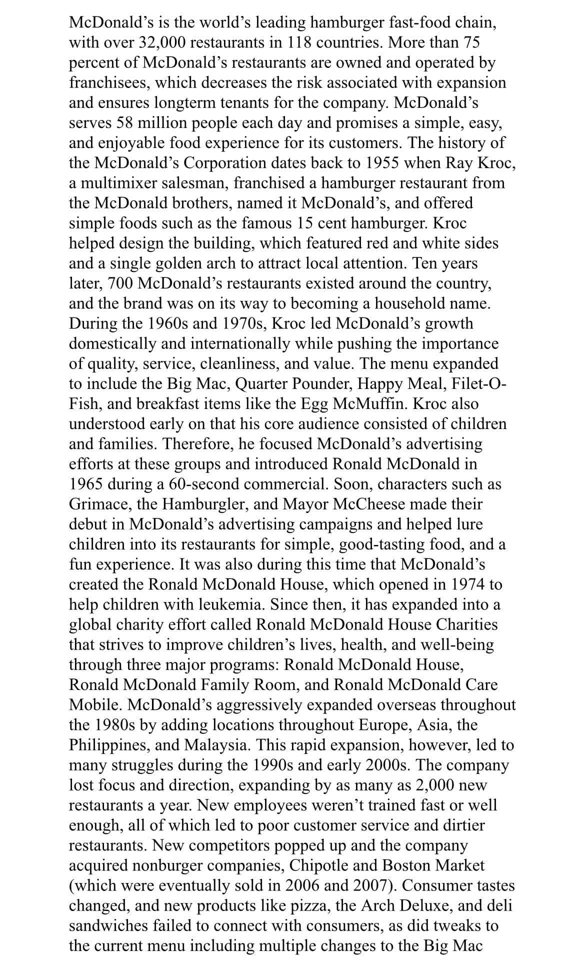 McDonald's is the world's leading hamburger fast-food chain,
with over 32,000 restaurants in 118 countries. More than 75
percent of McDonald's restaurants are owned and operated by
franchisees, which decreases the risk associated with expansion
and ensures longterm tenants for the company. McDonald's
serves 58 million people each day and promises a simple, easy,
and enjoyable food experience for its customers. The history of
the McDonald's Corporation dates back to 1955 when Ray Kroc,
a multimixer salesman, franchised a hamburger restaurant from
the McDonald brothers, named it McDonald's, and offered
simple foods such as the famous 15 cent hamburger. Kroc
helped design the building, which featured red and white sides
and a single golden arch to attract local attention. Ten years
later, 700 McDonald's restaurants existed around the country,
and the brand was on its way to becoming a household name.
During the 1960s and 1970s, Kroc led McDonald's growth
domestically and internationally while pushing the importance
of quality, service, cleanliness, and value. The menu expanded
to include the Big Mac, Quarter Pounder, Happy Meal, Filet-O-
Fish, and breakfast items like the Egg McMuffin. Kroc also
understood early on that his core audience consisted of children
and families. Therefore, he focused McDonald's advertising
efforts at these groups and introduced Ronald McDonald in
1965 during a 60-second commercial. Soon, characters such as
Grimace, the Hamburgler, and Mayor McCheese made their
debut in McDonald's advertising campaigns and helped lure
children into its restaurants for simple, good-tasting food, and a
fun experience. It was also during this time that McDonald's
created the Ronald McDonald House, which opened in 1974 to
help children with leukemia. Since then, it has expanded into a
global charity effort called Ronald McDonald House Charities
that strives to improve children's lives, health, and well-being
through three major programs: Ronald McDonald House,
Ronald McDonald Family Room, and Ronald McDonald Care
Mobile. McDonald's aggressively expanded overseas throughout
the 1980s by adding locations throughout Europe, Asia, the
Philippines, and Malaysia. This rapid expansion, however, led to
many struggles during the 1990s and early 2000s. The company
lost focus and direction, expanding by as many as 2,000 new
restaurants a year. New employees weren't trained fast or well
enough, all of which led to poor customer service and dirtier
restaurants. New competitors popped up and the company
acquired nonburger companies, Chipotle and Boston Market
(which were eventually sold in 2006 and 2007). Consumer tastes
changed, and new products like pizza, the Arch Deluxe, and deli
sandwiches failed to connect with consumers, as did tweaks to
the current menu including multiple changes to the Big Mac
