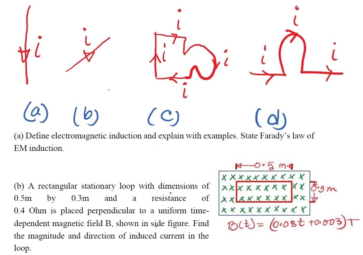 (@) (b)
(C)
(a) Define electromagnetic induction and explain with examples. State Farady's law of
EM induction.
0.5m1
X XXXX XXXXX
xxx x x xX x XX 8:3 m
of
(b) A rectangular stationary loop with dimensions of
ス×区××XXX××
X×XXXX××ベべ
0.5m
by
0.3m
and
resistance
a
0.4 Ohm is placed perpendicular to a uniform time-
dependent magnetic field B, shown in side figure. Find
BLt) = 010st too03)T
the magnitude and direction of induced current in the
loop.
