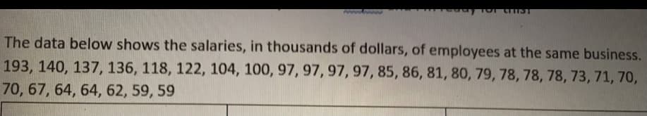 TTIST
The data below shows the salaries, in thousands of dollars, of employees at the same business.
193, 140, 137, 136, 118, 122, 104, 100, 97, 97, 97, 97, 85, 86, 81, 80, 79, 78, 78, 78, 73, 71, 70,
70, 67, 64, 64, 62, 59, 59
