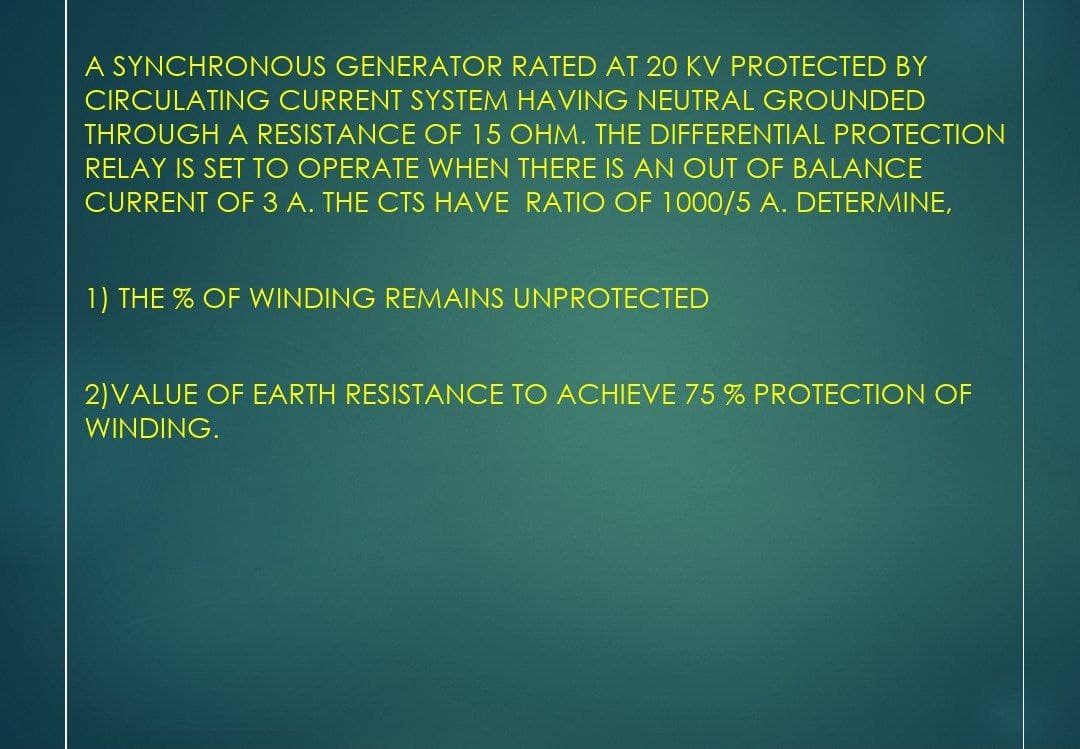 A SYNCHRONOUS GENERATOR RATED AT 20 KV PROTECTED BY
CIRCULATING CURRENT SYSTEM HAVING NEUTRAL GROUNDED
THROUGH A RESISTANCE OF 15 OHM. THE DIFFERENTIAL PROTECTION
RELAY IS SET TO OPERATE WHEN THERE IS AN OUT OF BALANCE
CURRENT OF 3 A. THE CTS HAVE RATIO OF 1000/5 A. DETERMINE,
1) THE % OF WINDING REMAINS UNPROTECTED
2) VALUE OF EARTH RESISTANCE TO ACHIEVE 75 % PROTECTION OF
WINDING.