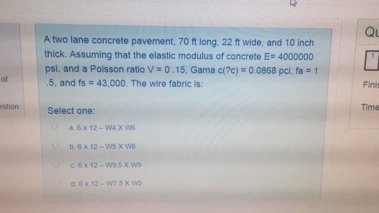 A two lane concrete pavement, 70 ft long, 22 ft wide, and 10 inch
thick. Assuming that the elastic modulus of concrete E= 4000000
psi, and a Poisson ratio V = 0.15, Gama c(?c) = 0.0868 pci, fa = 1
%3D
.5, and fs = 43,000. The wire fabric is:
Select one:
O a. 6 x 12- W4 X W6
O b.6 x 12-W5 X W8
c. 6 x 12- W9.5 X W9
d. 6 x 12 - W75X W5
