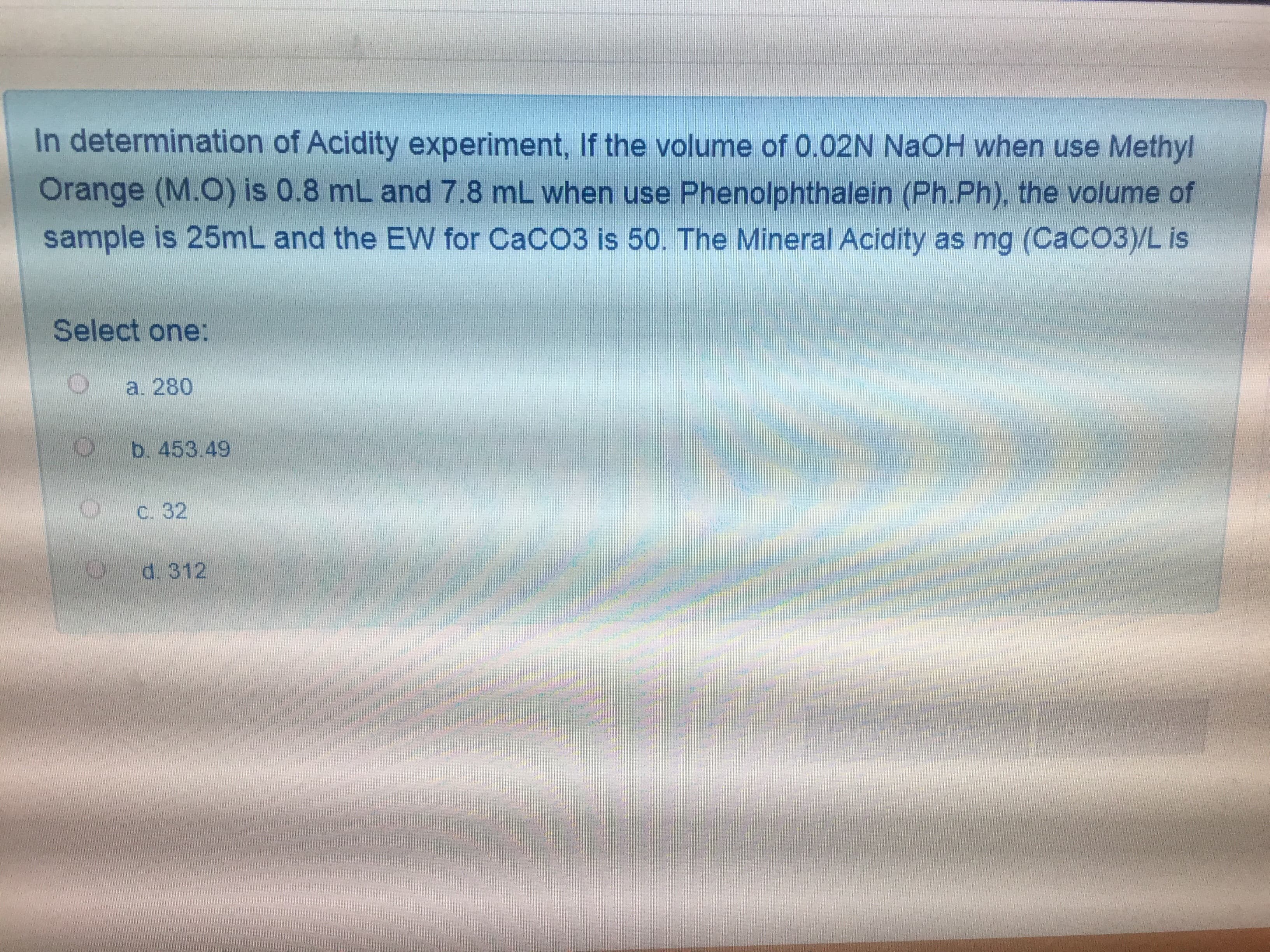 In determination of Acidity experiment, If the volume of 0.02N NaOH when use Methyl
Orange (M.O) is 0.8 mL and 7.8 mL when use Phenolphthalein (Ph.Ph), the volume of
sample is 25mL and the EW for CaCO3 is 50. The Mineral Acidity as mg (CaCO3)/L is
