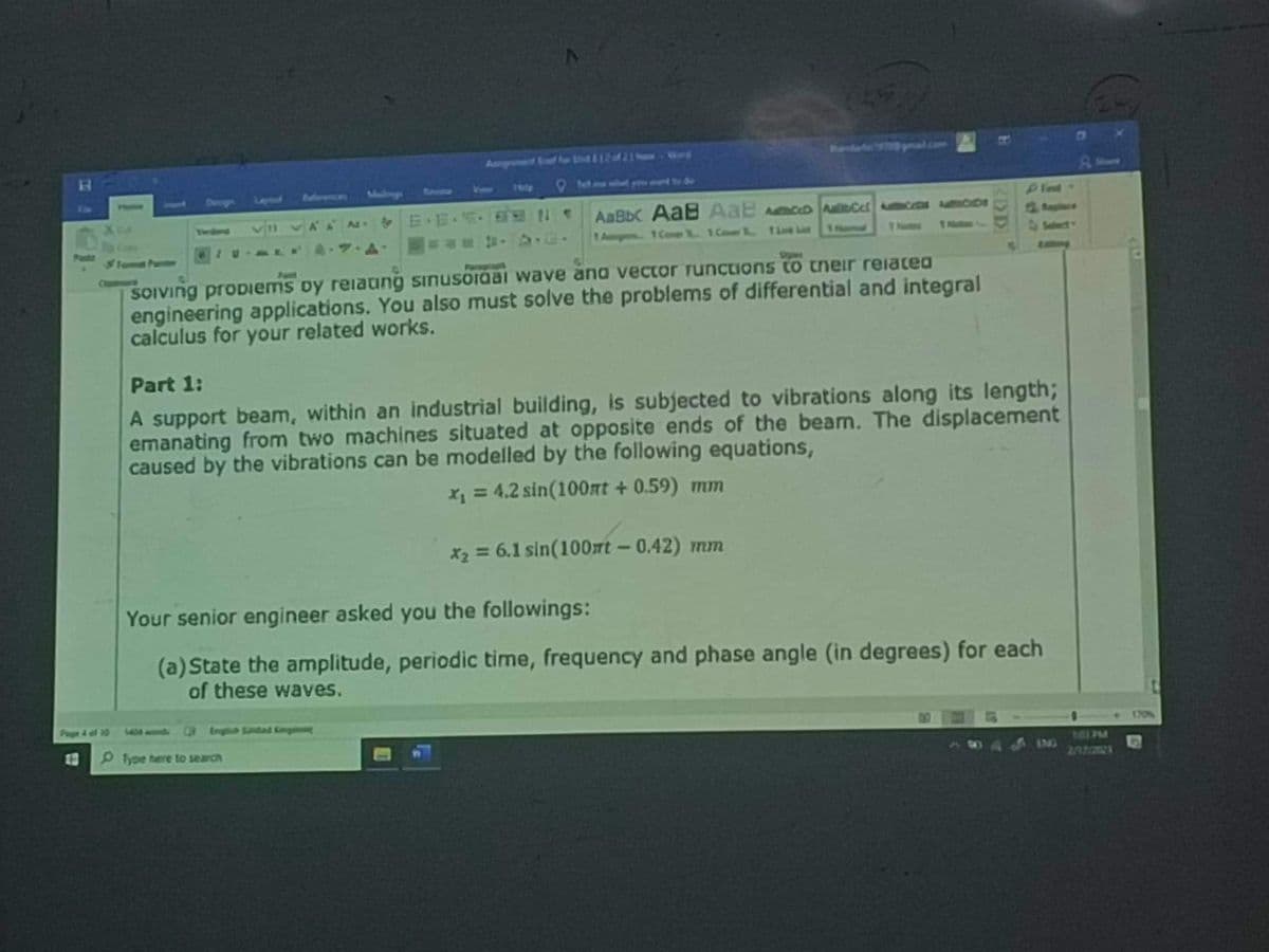 B
AAN EE
Tamat Parme
Solving problems by relaung sinusordal wave and vector functions to their related
engineering applications. You also must solve the problems of differential and integral
calculus for your related works.
Fart
AaBb AaB AaE AD Cet Accide
1 Amg 1 Coe 1 Cor. 1
Part 1:
A support beam, within an industrial building, is subjected to vibrations along its length;
emanating from two machines situated at opposite ends of the bear. The displacement
caused by the vibrations can be modelled by the following equations,
x₁ = 4.2 sin(100nt +0.59) mm
x₂ = 6.1 sin(100m - 0.42) mm
O fype here to search
Your senior engineer asked you the followings:
(a) State the amplitude, periodic time, frequency and phase angle (in degrees) for each
of these waves.
Q Engah Sandad Complung
IMG
