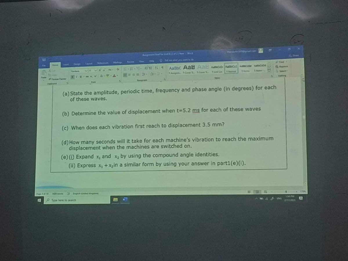 Home
IN
Help
AaBb AaB AaB DbCct Acco
1 Aug Cover 1.Cor. 1 Link Gad
1 Numa
(a) State the amplitude, periodic time, frequency and phase angle (in degrees) for each
of these waves.
(b) Determine the value of displacement when t-5.2 ms for each of these waves
(c) When does each vibration first reach to displacement 3.5 mm?
(d) How many seconds will it take for each machine's vibration to reach the maximum
displacement when the machines are switched on.
Pfype here to search
(e) (i) Expand x, and x₂ by using the compound angle identities.
(ii) Express x₁ + x₂in a similar form by using your answer in parti(e) (i).
IMG
1:04 PM