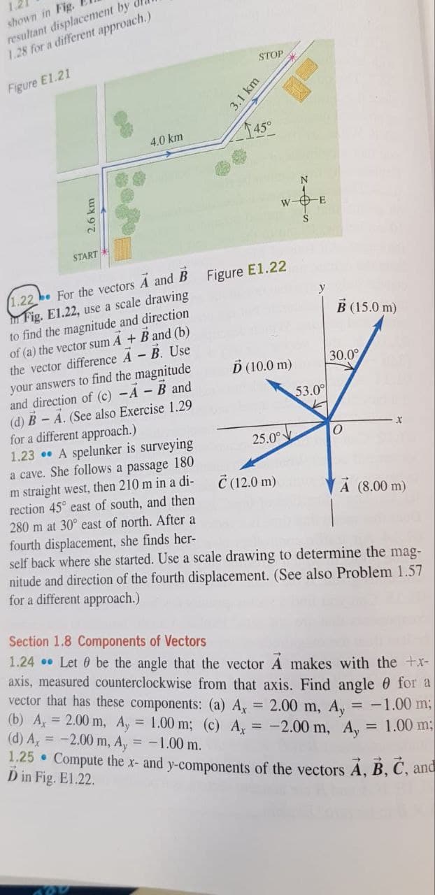 shown in Fig.
resultant displacement by
1.28 for a different approach.)
Figure E1.21
2.6 km
START
800
4.0 km
STOP
3.1 km
45°
1.22. For the vectors A and B Figure E1.22
Fig. E1.22, use a scale drawing
to find the magnitude and direction
of (a) the vector sum A + B and (b)
the vector difference A - B. Use
your answers to find the magnitude
and direction of (c) - A - B and
(d) B-A. (See also Exercise 1.29
for a different approach.)
1.23
A spelunker is surveying
a cave. She follows a passage 180
m straight west, then 210 m in a di-
rection 45° east of south, and then
280 m at 30° east of north. After a
fourth displacement, she finds her-
self back where she started. Use a scale drawing to determine the mag-
nitude and direction of the fourth displacement. (See also Problem 1.57
for a different approach.)
W-E
Ď (10.0 m)
25.0°
Ć (12.0 m)
y
53.00
B (15.0 m)
30.0°
0
X
A (8.00 m)
Section 1.8 Components of Vectors
1.24 Let be the angle that the vector A makes with the +x-
axis, measured counterclockwise from that axis. Find angle for a
vector that has these components: (a) A, = 2.00 m, Ay = -1.00 m;
(b) A = 2.00 m, Ay = 1.00 m; (c) Ax = -2.00 m, Ay
(d) Ax = -2.00 m, Ay = -1.00 m.
1.25. Compute the x- and y-components of the vectors A, B, C, and
= 1.00 m;
D in Fig. E1.22.