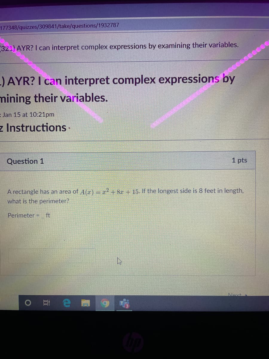 177348/quizzes/309841/take/questions/1932787
321) AYR? I can interpret complex expressions by examining their variables.
-) AYR? I can interpret complex expressions by
mining their variables.
occccccccce
= Jan 15 at 10:21pm
z Instructions
Question 1
1 pts
A rectangle has an area of A(x) = x2 + 8x + 15. If the longest side is 8 feet in length,
what is the perimeter?
Perimeter =
ft
Next
