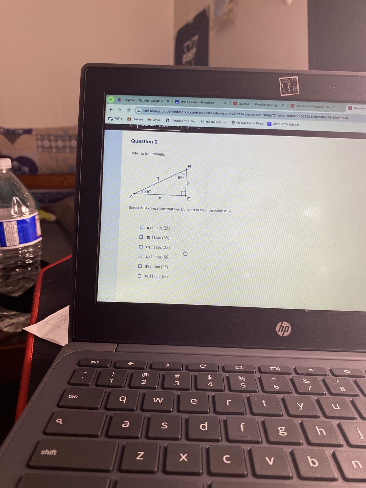 195
LDL
a
shift
tab
esc
<
CWSPS
!
1
Program of Studies - Google D X
→ C
q
Classes M Gmail
a
A
Questo
Question 2
Refer to the triangle.
cdn.assess.prod.mheducation.com/dle-assess-delivery-ui/v3.23.6/assessment/page/2?token-80082746238816ab948b4f5483e6291d
My SAT Home Page
25°
11
2
X
A) 11 sin (25)
OB) 11 sin (65)
c) 11 cos (25)
D) 11 cos (65)
☐E) 11 tan (25)
☐F) 11 tan (65)
N
W
Unit 4 Lesson 10 Practice x Question 1 -Practice: Solving P X
S
integrity meaning
Select all expressions that can be used to find the value of x.
65°
#
3
B
y
C
↓y
X
e
my NG connect
с
$
Ан
4
d
r
с
%
5
f
t
Mhbere
E2023-2024 Mid Ter...
DII
V
hp
ENERGY STAR
6.0
Question 1-Practice: Using Tri
&
y
7
h
b
00
8
u
Question
j
n
