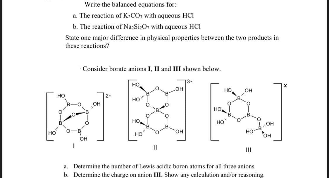 Write the balanced equations for:
a. The reaction of K₂CO3 with aqueous HCI
b. The reaction of Na2Si₂O7 with aqueous HC1
State one major difference in physical properties between the two products in
these reactions?
Consider borate anions I, II and III shown below.
3-
OH
ANN
HO
OH
HO
OH
OH
HO
HO
OH
!... он
HO-B
OH
a. Determine the number
Lewis acidic boron atoms for all three anions
b. Determine the charge on anion III. Show any calculation and/or reasoning.