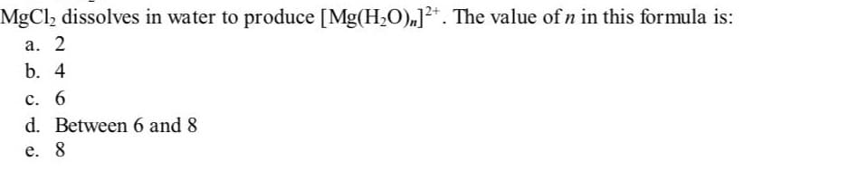 MgCl₂ dissolves in water to produce [Mg(H₂O),]²+. The value of n in this formula is:
a. 2
b. 4
c. 6
d. Between 6 and 8
e. 8