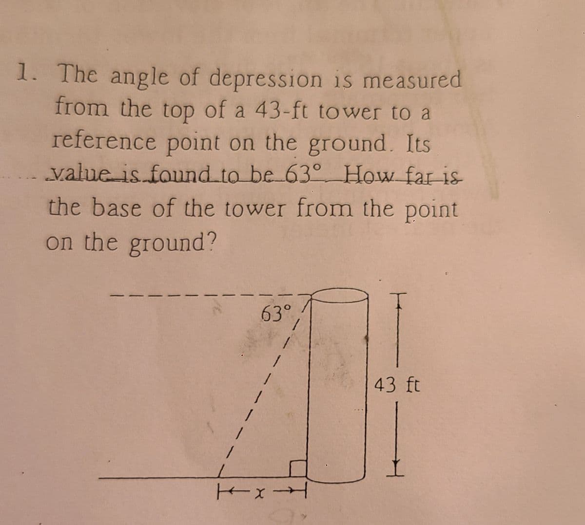 1. The angle of depression is measured
from the top of a 43-ft tower to a
reference point on the ground. Its
value is found to be 630° How far is
the base of the tower from the point
on the ground?
63°
x-
43 ft