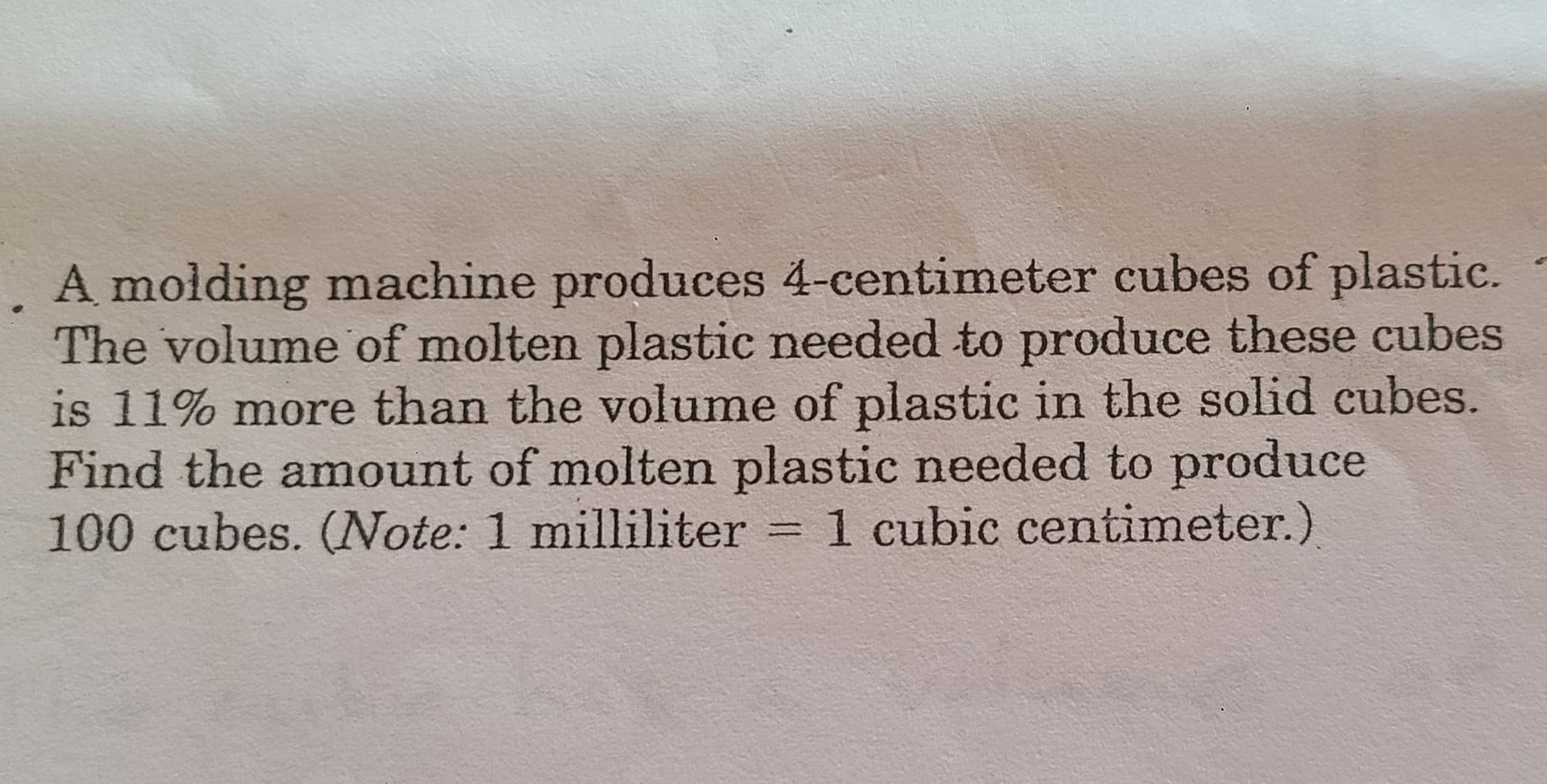 A molding machine produces 4-centimeter cubes of plastic.
The volume of molten plastic needed to produce these cubes
is 11% more than the volume of plastic in the solid cubes.
Find the amount of molten plastic needed to produce
100 cubes. (Note: 1 milliliter = 1 cubic centimeter.)