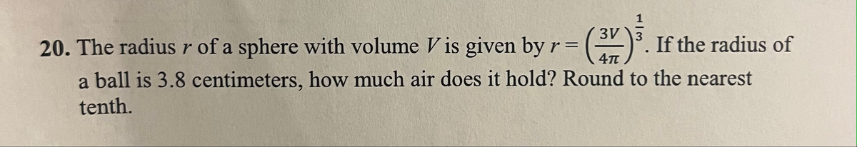 3V 3
20. The radius r of a sphere with volume Vis given by r = (31) ³.
If the radius of
a ball is 3.8 centimeters, how much air does it hold? Round to the nearest
tenth.