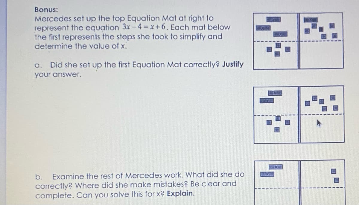 Bonus:
Merçedes set up the top Equation Mat at right to
represent the equation 3x-4 x+6. Each mat below
the first represents the steps she took to simplify and
determine the value of x.
a. Did she set up the first Equation Mat correctly? Justify
your answer.
b.
Examine the rest of Mercedes work. What did she do
correctly? Where did she make mistakes? Be clear and
complete. Can you solve this for x? Explain.
