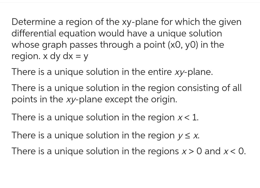 Determine a region of the xy-plane for which the given
differential equation would have a unique solution
whose graph passes through a point (x0, y0) in the
region. x dy dx = y
There is a unique solution in the entire xy-plane.
There is a unique solution in the region consisting of all
points in the xy-plane except the origin.
There is a unique solution in the region x < 1.
There is a unique solution in the region y ≤ x.
There is a unique solution in the regions x > 0 and x < 0.