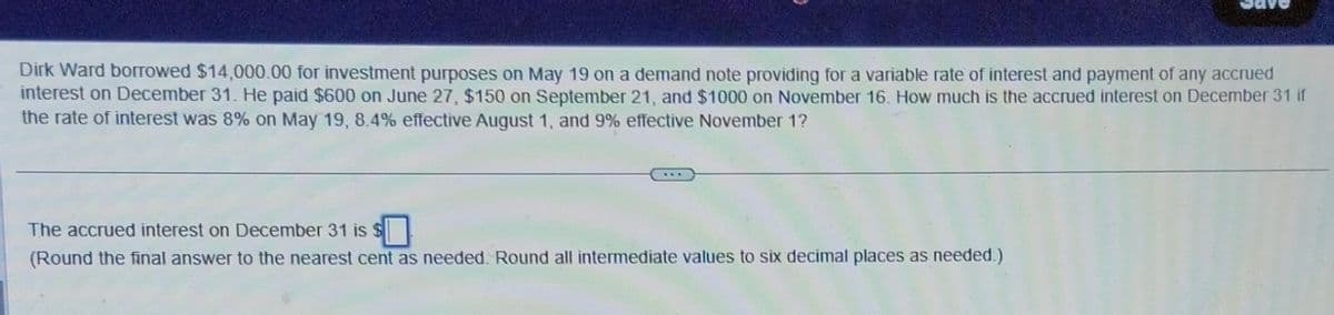 Dirk Ward borrowed $14,000.00 for investment purposes on May 19 on a demand note providing for a variable rate of interest and payment of any accrued
interest on December 31. He paid $600 on June 27, $150 on September 21, and $1000 on November 16. How much is the accrued interest on December 31 if
the rate of interest was 8% on May 19, 8.4% effective August 1, and 9% effective November 1?
The accrued interest on December 31 is $☐
(Round the final answer to the nearest cent as needed. Round all intermediate values to six decimal places as needed.)