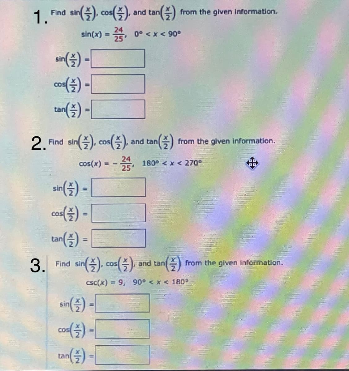 1.Phd an(즐) on(즐)
Find sin
COS
and tan
from the given Information.
sin(x)
0° <x < 90°
sin
co) -|
COS
tan
%3D
2.Tod sn(즐) co(즐) and ton(즐)
2 Find sin
and tan
from the given information.
COS
24
cos(x) =
180 <x < 270°
sin
co() -
CoS
tan() =
%3D
3. Fnd sin(즐) co(즐) .
(슬)
COS
and tan
from the given information.
CsC(x) = 9, 90° < x < 180
sin
cos
tan
(주
