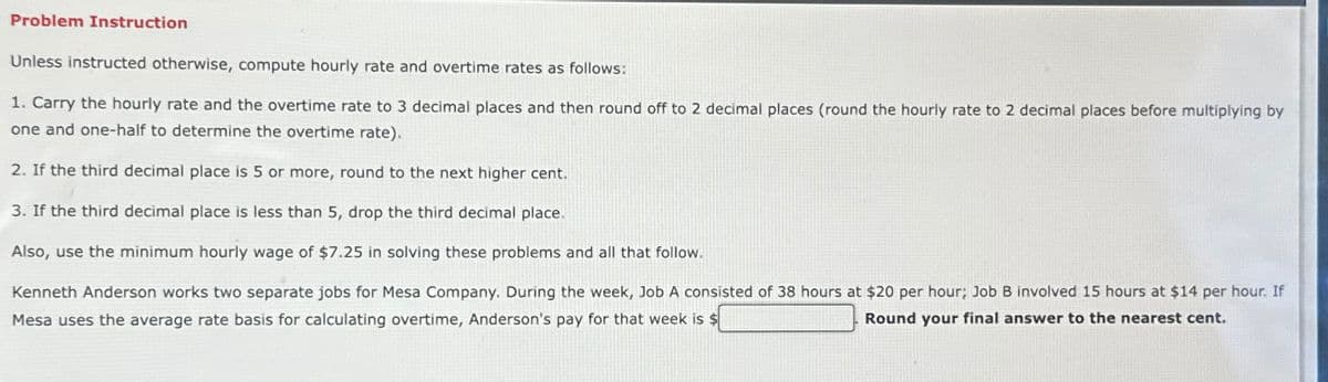 Problem Instruction
Unless instructed otherwise, compute hourly rate and overtime rates as follows:
1. Carry the hourly rate and the overtime rate to 3 decimal places and then round off to 2 decimal places (round the hourly rate to 2 decimal places before multiplying by
one and one-half to determine the overtime rate).
2. If the third decimal place is 5 or more, round to the next higher cent.
3. If the third decimal place is less than 5, drop the third decimal place.
Also, use the minimum hourly wage of $7.25 in solving these problems and all that follow.
Kenneth Anderson works two separate jobs for Mesa Company. During the week, Job A consisted of 38 hours at $20 per hour; Job B involved 15 hours at $14 per hour. If
Mesa uses the average rate basis for calculating overtime, Anderson's pay for that week is $
Round your final answer to the nearest cent.