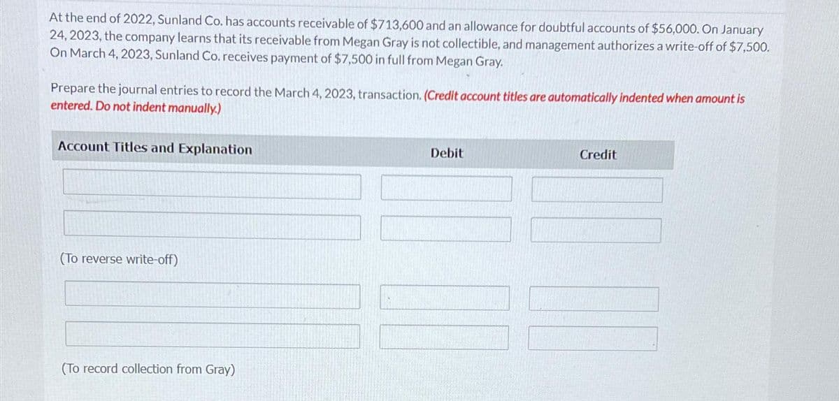 At the end of 2022, Sunland Co. has accounts receivable of $713,600 and an allowance for doubtful accounts of $56,000. On January
24, 2023, the company learns that its receivable from Megan Gray is not collectible, and management authorizes a write-off of $7,500.
On March 4, 2023, Sunland Co. receives payment of $7,500 in full from Megan Gray.
Prepare the journal entries to record the March 4, 2023, transaction. (Credit account titles are automatically indented when amount is
entered. Do not indent manually.)
Account Titles and Explanation
(To reverse write-off)
(To record collection from Gray)
Debit
Credit
NO