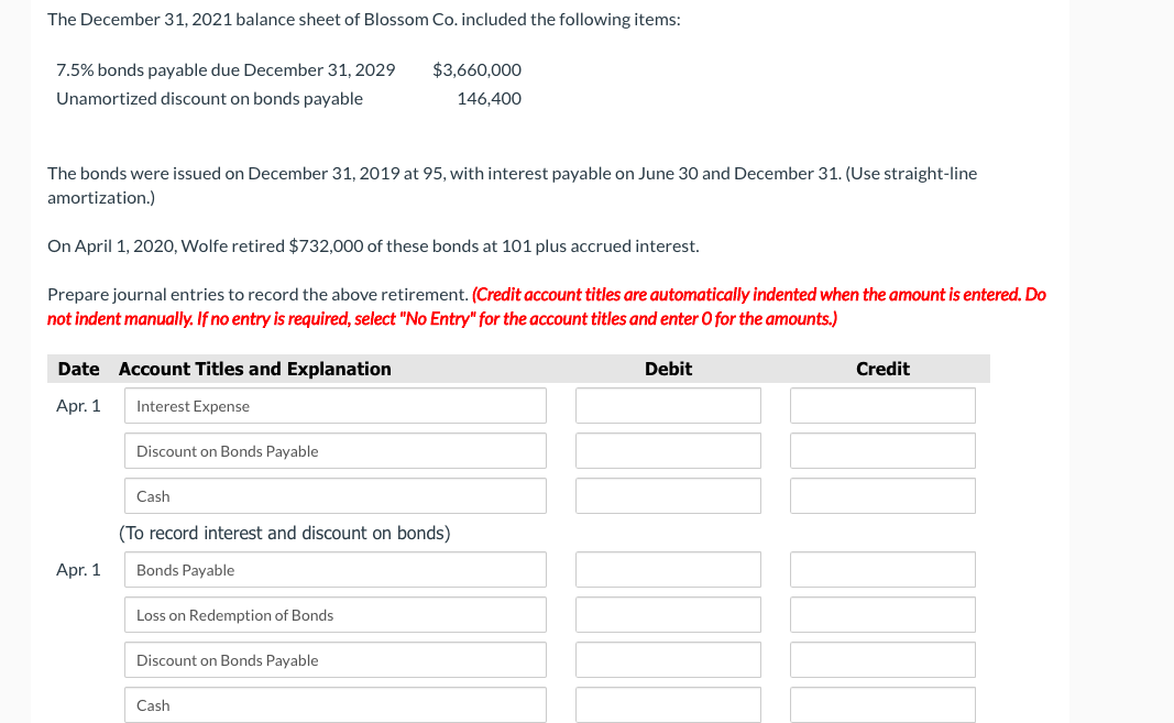 The December 31, 2021 balance sheet of Blossom Co. included the following items:
7.5% bonds payable due December 31, 2029
Unamortized discount on bonds payable
The bonds were issued on December 31, 2019 at 95, with interest payable on June 30 and December 31. (Use straight-line
amortization.)
On April 1, 2020, Wolfe retired $732,000 of these bonds at 101 plus accrued interest.
Prepare journal entries to record the above retirement. (Credit account titles are automatically indented when the amount is entered. Do
not indent manually. If no entry is required, select "No Entry" for the account titles and enter O for the amounts.)
Date
Apr. 1
Apr. 1
Account Titles and Explanation
Interest Expense
Discount on Bonds Payable
Cash
$3,660,000
146,400
(To record interest and discount on bonds)
Bonds Payable
Loss on Redemption of Bonds
Discount on Bonds Payable
Cash
Debit
Credit