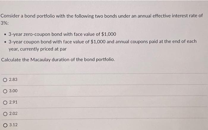 Consider a bond portfolio with the following two bonds under an annual effective interest rate of
3%:
3-year zero-coupon bond with face value of $1,000
• 3-year coupon bond with face value of $1,000 and annual coupons paid at the end of each
year, currently priced at par
Calculate the Macaulay duration of the bond portfolio.
2.83
3.00
O 2.91
O2.02
O 3.12