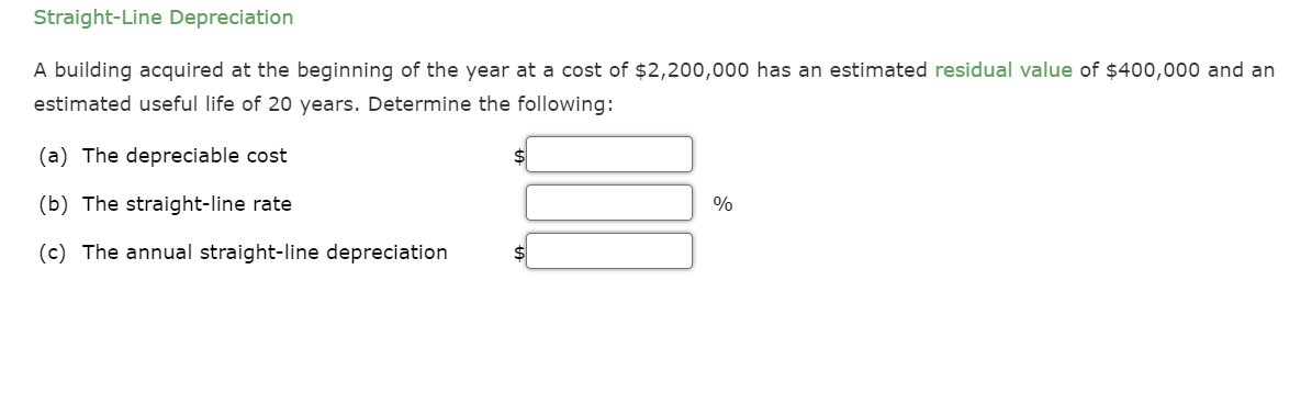 Straight-Line Depreciation
A building acquired at the beginning of the year at a cost of $2,200,000 has an estimated residual value of $400,000 and an
estimated useful life of 20 years. Determine the following:
(a) The depreciable cost
(b) The straight-line rate
(c) The annual straight-line depreciation
$
%