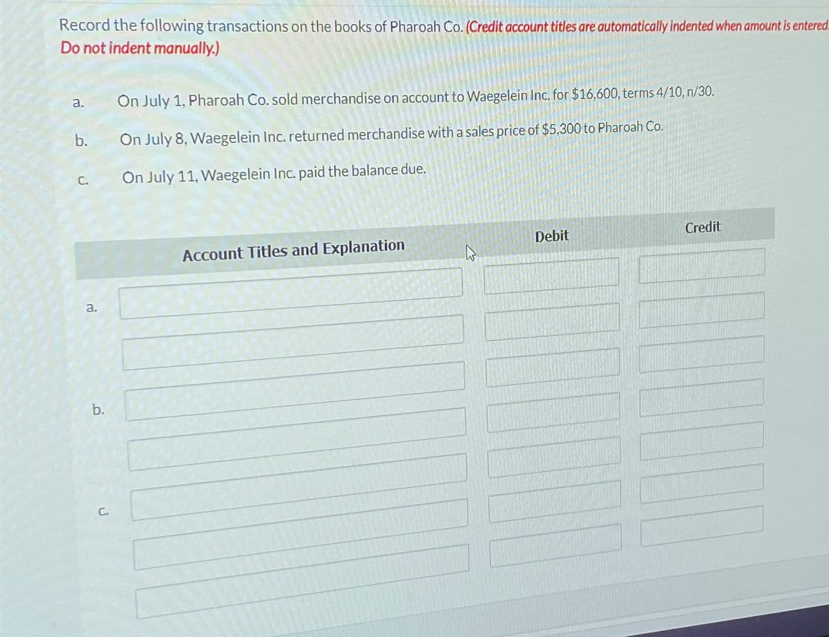 Record the following transactions on the books of Pharoah Co. (Credit account titles are automatically indented when amount is entered.
Do not indent manually.)
a.
b.
C.
a.
b.
С.
On July 1, Pharoah Co. sold merchandise on account to Waegelein Inc. for $16,600, terms 4/10, n/30.
On July 8, Waegelein Inc. returned merchandise with a sales price of $5,300 to Pharoah Co.
On July 11, Waegelein Inc. paid the balance due.
Account Titles and Explanation
Debit
Credit