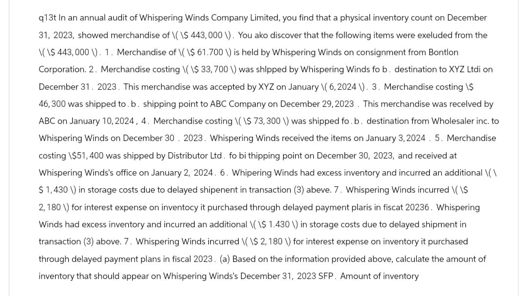 q13t In an annual audit of Whispering Winds Company Limited, you find that a physical inventory count on December
31, 2023, showed merchandise of \( \$ 443,000 \). You ako discover that the following items were exeluded from the
\(\$ 443,000 \). 1. Merchandise of \( \$ 61.700 \) is held by Whispering Winds on consignment from Bontlon
Corporation. 2. Merchandise costing \(\$ 33,700 \) was shipped by Whispering Winds fo b. destination to XYZ Ltdi on
December 31. 2023. This merchandise was accepted by XYZ on January \( 6, 2024 \). 3. Merchandise costing \$
46,300 was shipped to. b. shipping point to ABC Company on December 29, 2023. This merchandise was received by
ABC on January 10, 2024, 4. Merchandise costing \(\$ 73, 300 \) was shipped fo.b. destination from Wholesaler inc. to
Whispering Winds on December 30. 2023. Whispering Winds received the items on January 3, 2024. 5. Merchandise
costing \$51,400 was shipped by Distributor Ltd. fo bi thipping point on December 30, 2023, and received at
Whispering Winds's office on January 2, 2024. 6. Whipering Winds had excess inventory and incurred an additional \(\
$ 1,430 \) in storage costs due to delayed shipenent in transaction (3) abeve. 7. Whispering Winds incurred \( \$
2,180) for interest expense on inventocy it purchased through delayed payment plaris in fiscat 20236. Whispering
Winds had excess inventory and incurred an additional \(\$ 1.430 \) in storage costs due to delayed shipment in
transaction (3) above. 7. Whispering Winds incurred \( \$ 2,180 \) for interest expense on inventory it purchased
through delayed payment plans in fiscal 2023. (a) Based on the information provided above, calculate the amount of
inventory that should appear on Whispering Winds's December 31, 2023 SFP. Amount of inventory