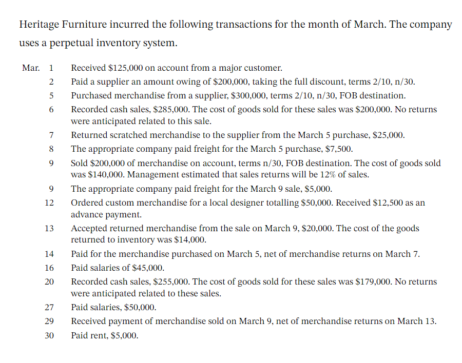 Heritage Furniture incurred the following transactions for the month of March. The company
uses a perpetual inventory system.
Mar. 1
2
5
6
7
8
9
9
12
13
14
16
20
27
29
30
Received $125,000 on account from a major customer.
Paid a supplier an amount owing of $200,000, taking the full discount, terms 2/10, n/30.
Purchased merchandise from a supplier, $300,000, terms 2/10, n/30, FOB destination.
Recorded cash sales, $285,000. The cost of goods sold for these sales was $200,000. No returns
were anticipated related to this sale.
Returned scratched merchandise to the supplier from the March 5 purchase, $25,000.
The appropriate company paid freight for the March 5 purchase, $7,500.
Sold $200,000 of merchandise on account, terms n/30, FOB destination. The cost of goods sold
was $140,000. Management estimated that sales returns will be 12% of sales.
The appropriate company paid freight for the March 9 sale, $5,000.
Ordered custom merchandise for a local designer totalling $50,000. Received $12,500 as an
advance payment.
Accepted returned merchandise from the sale on March 9, $20,000. The cost of the goods
returned to inventory was $14,000.
Paid for the merchandise purchased on March 5, net of merchandise returns on March 7.
Paid salaries of $45,000.
Recorded cash sales, $255,000. The cost of goods sold for these sales was $179,000. No returns
were anticipated related to these sales.
Paid salaries, $50,000.
Received payment of merchandise sold on March 9, net of merchandise returns on March 13.
Paid rent, $5,000.