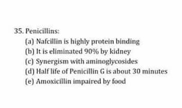 35. Penicillins:
(a) Nafcillin is highly protein binding
(b) It is eliminated 90% by kidney
(c) Synergism with aminoglycosides
(d) Half life of Penicillin G is about 30 minutes
(e) Amoxicillin impaired by food
